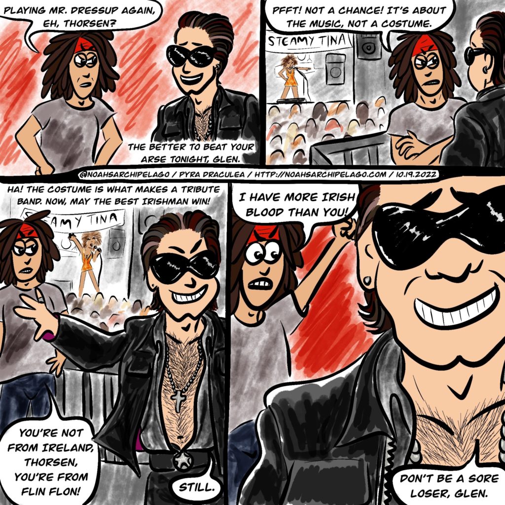 Noah and Glen are talking at the beginning of the Battle of the Tribute Bands gig before either has gone onstage. Glen is wearing his usual: a grey t-shirt, dark jeans, and his signature red bandana headband. Noah is dressed up like Bono (a mishmash of early 90s Fly-era Bono with the big black shades and shiny black leather jacket and pants with early 2000s touches like the open black shirt and cross necklace baring his hairy chest), with his normally curly hair straightened and slicked back. Glen scowls and says, "Playing Mr. Dressup Again, eh, Thorsen?" Noah smiles and replies, "The better to beat your arse tonight, Glen." We see they are up on a mezzanine balcony in the venue and the opener, a Tina Turner tribute act called Steamy Tina is performing in the background to a packed crowd. Glen retorts, "Pfft! Not a chance! It's about the music, not a costume." Noah grins and shoves Glen back, saying, "Ha! The costume is what makes a tribute band. Now, may the best Irishman win!" Glen scowls and responds, "You're not from Ireland, Thorsen, you're from Flin Flon!" Unfazed, Noah replies, "Still." Glen is furious and shakes his fist in the air, yelling, "I have more Irish blood than you!" Noah is still grinning and walking away as he tell Glen, "Don't be a sore loser, Glen."