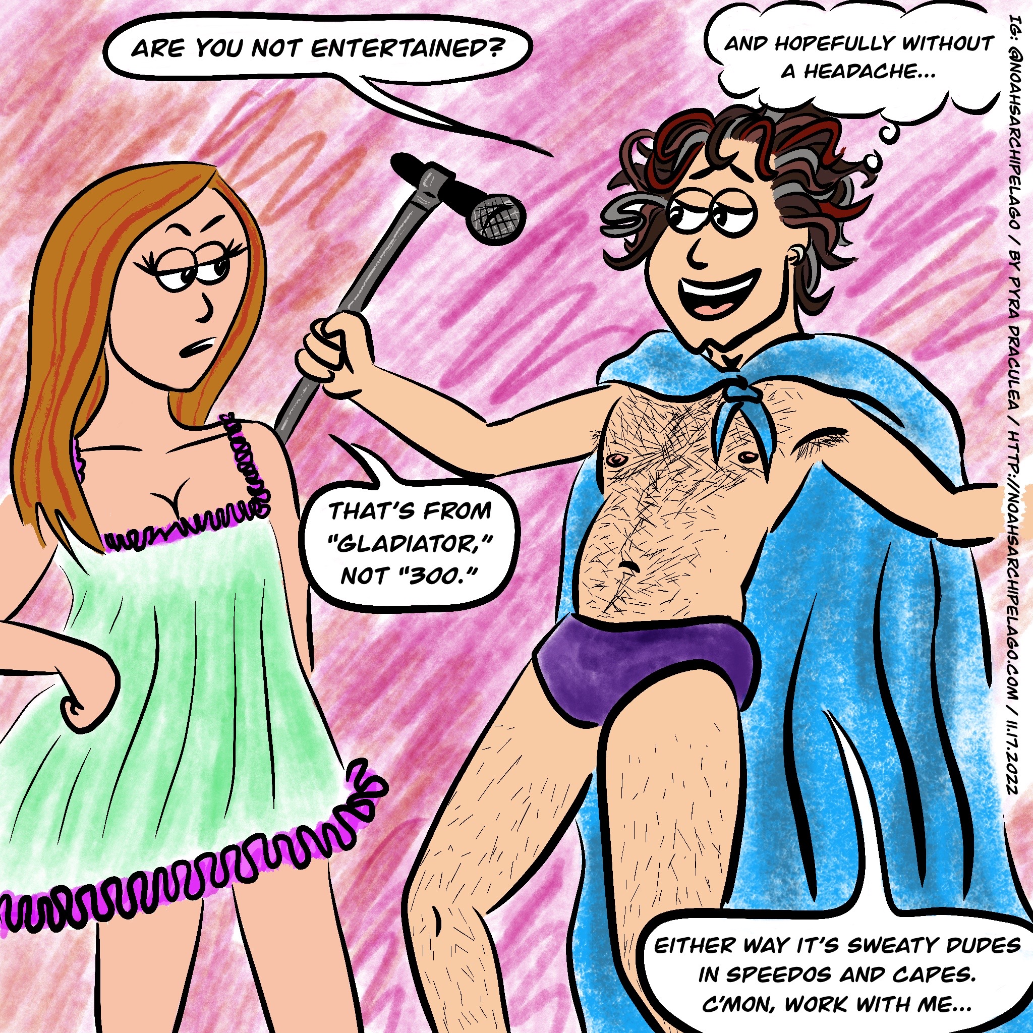 Noah, wearing purple Speedos and with a blue towel tied around his shoulders like a cape, holds his mic stand and stands in a wide open gladiatorial stance. He looks at Ruth, smiling, and says, "Are you not entertained?" and then thinks "and hopefully without a headache..." Ruth, in her nightie, is unimpressed and replies, "That's from 'Gladiator,' not '300.'" Noah answers, "Either way it's sweaty dudes in Speedos and capes. C'mon, work with me..."