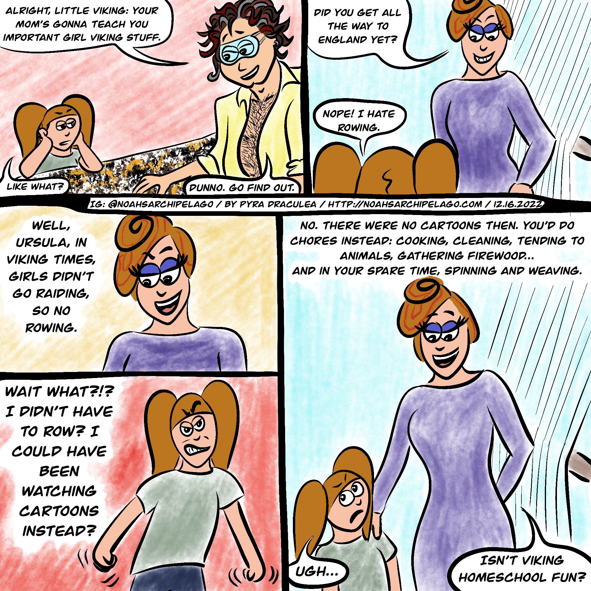 After lunch, Ursula is leaning on the kitchen island, sulking and Noah tells her, "Alright, little Viking: your mom's gonna teach you important girl Viking stuff." Wary, Ursula asks, "Like what?" Noah replies, "Dunno. Go find out." Ursula finds Ruth in her craft room, standing in front of a vertical loom. Ruth asks Ursula, "Did you get all the way to England yet?" Ursula replies, "Nope! I hate rowing." Ruth smiles and says, "Well, Ursula, in Viking times, girls didn't go raiding, so no rowing." Furious, Ursula shakes her fists and says, "Wait, what?!? I didn't have to row? I could have been watching cartoons instead?" Ruth smiles and says, "No, there were no cartoons then. You'd do chores instead: cooking, cleaning, tending to animals, gathering firewood... and in your spare time, spinning and weaving." Ursula groans and Ruth says, "Isn't Viking homeschool fun?"