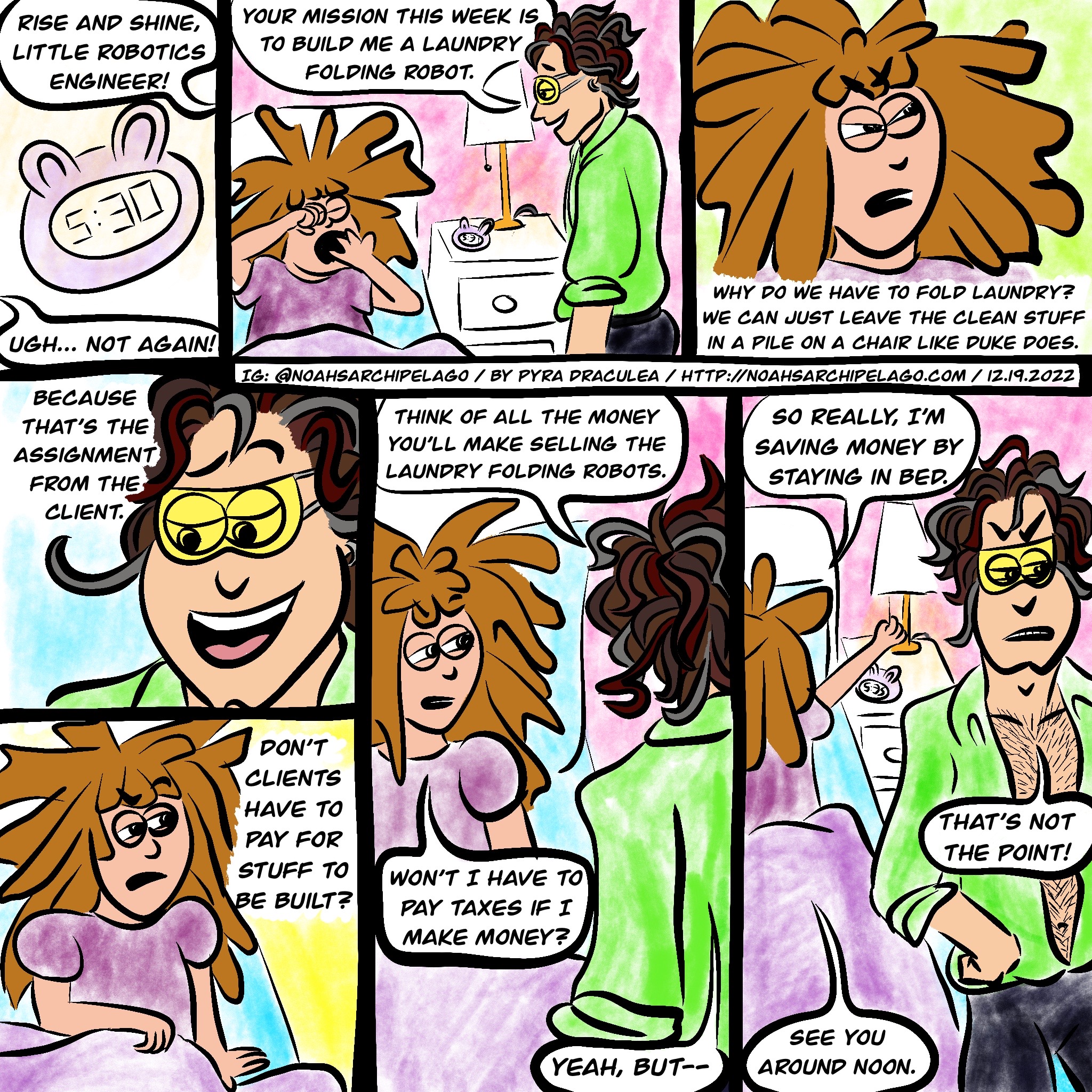 We see Ursula's alarm clock reading 5:30am. Noah says, "Rise and shine, little robotics engineer!" Ursula groans, "Ugh... not again!" As she yawns and rubs her eyes, Noah stands next to her bed and tells her, "Your mission this week is to build me a laundry folding robot." Ursula scowls and says, "Why do we have to fold laundry? We can just leave the clean stuff in a pile on a chair like Duke does." Noah smiles and replies, "Because that's the assignment from the client." Ursula points out, "Don't clients have to pay for stuff to be built?" Noah replies, "Think of all the money you'll make selling the laundry folding robots." Not swayed, Ursula asks, "Won't I have to pay taxes if I make money?" Noah says, "Yes, but—" and Ursula interrupts him, "So really I'm saving money by staying in bed." Noah scowls and says, "That's not the point!" as Ursula reaches over and turns off her bedside lamp and says, "See you around noon."