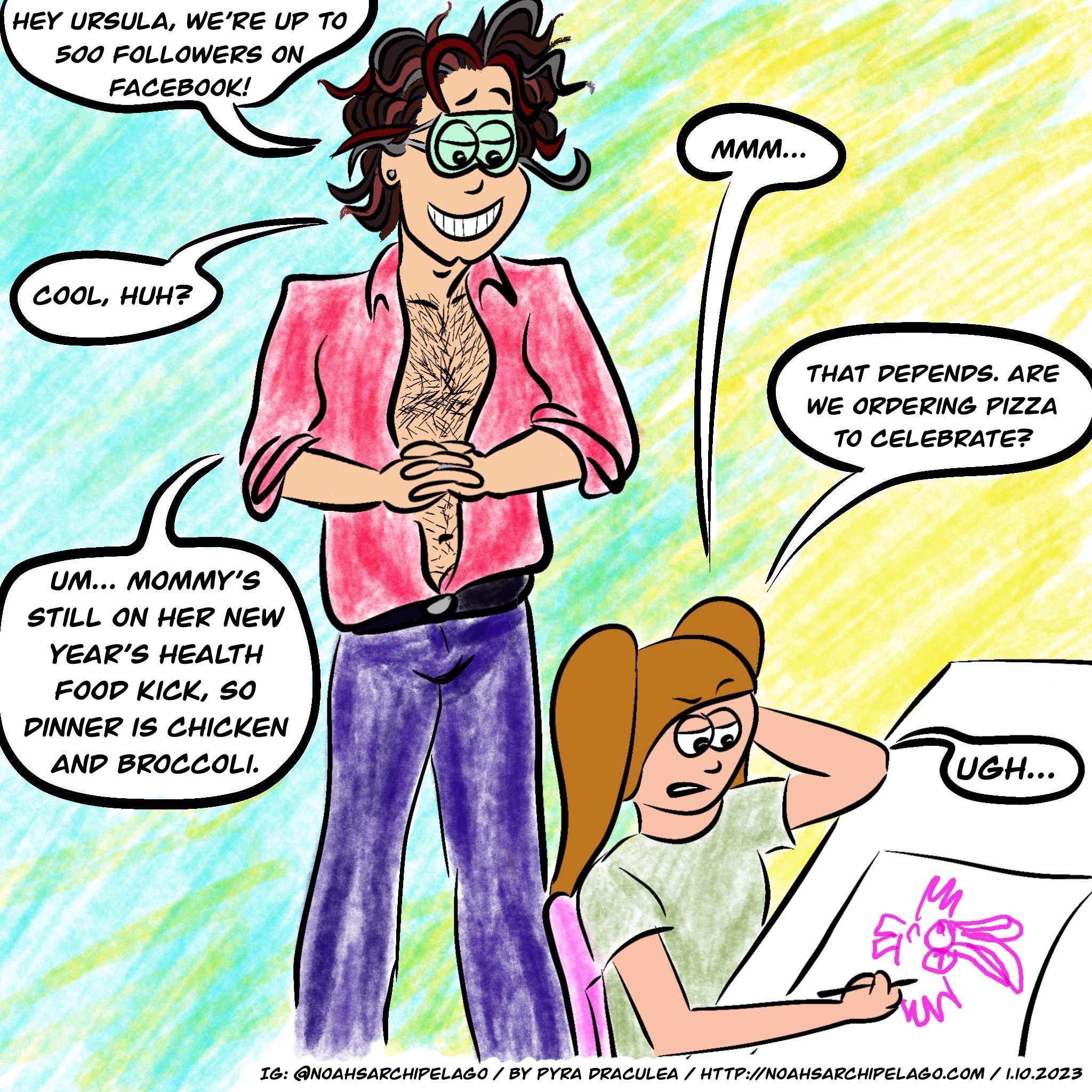 Ursula is at her desk, drawing and Noah stands behind her, grinning with hands clasped in glee. He says, "Hey, Ursula, we're up to 500 followers on Facebook!" Ursula isn't interested and just says, "Mmm..." Noah says, "Cool, huh?" Ursula replies, "That depends. Are we ordering pizza to celebrate?" Noah answers, "Um... Mommy's still on her New Year's health food kick, so dinner is chicken and broccoli." Ursula groans in disgust.