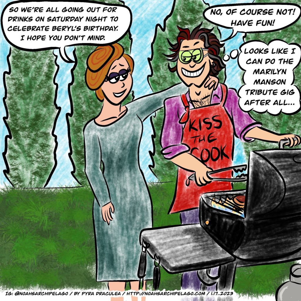 Noah is outside grilling steak for dinner, wearing a red apron that says KISS THE COOK. Ruth comes up to Noah and puts her hand on his shoulder and tells him, "So we're all going out for drinks on Saturday night to celebrate Beryl's birthday. I hope you don't mind." Noah grins and replies, "No, of course not! Have fun!" He then thinks, "Looks like I can do the Marilyn Manson tribute gig after all..."