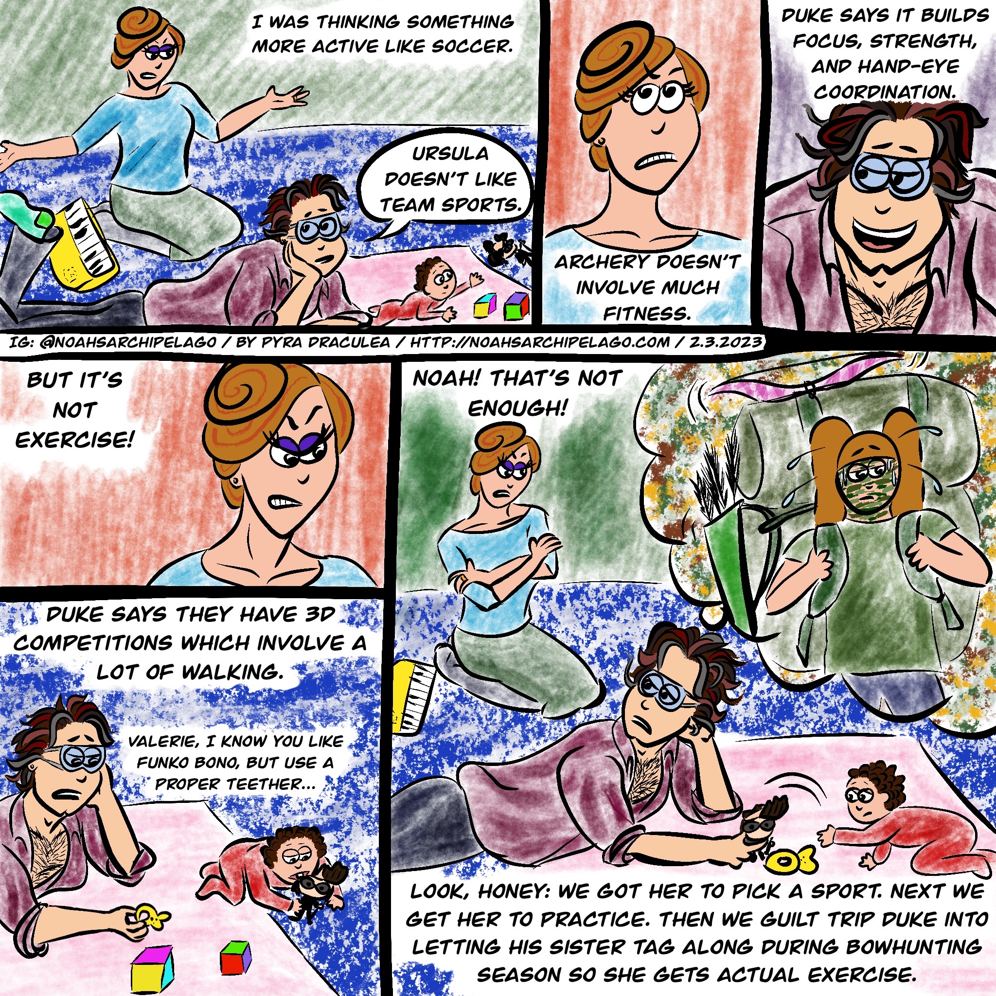 Ruth and Noah are on the living room floor playing with Valerie and talking about Ursula's new sport. "I was thinking something more active like soccer." Noah replies, "Ursula doesn't like team sports." Meanwhile, in the background, Valerie tries to reach her favorite chew toy: the now-mangled Funko Bono. Ruth rolls her eyes and continues, "Archery doesn't involve much fitness." Noah smiles and counters, "Duke says it builds focus, strength, and hand-eye coordination." Unconvinced, Ruth says, "But it's not exercise!" Noah answers, "Duke says they have 3D competitions which involve a lot of walking." Valerie has now gotten a hold of Funko Bono and is chewing on his head. Seeing this, Noah tells her, "Valerie, I know you like Funko Bono, but use a proper teether..." He hold out a teether to Valerie, but she is uninterested. Ruth replies to Noah's comment about competitions, scowling and saying, "Noah! That's not enough!" Noah looks over his shoulder at Ruth as he yanks Funko Bono away from Valerie, then says to Ruth, "Look, honey: we got her to pick a sport. Next we get her to practise. Then we guilt trip Duke into letting his sister tag along during bowhunting season so she gets actual exercise." As he says all this, Valerie has turned around and is reaching again for Funko Bono while we see Noah's imagining of a sweating Ursula, face painted in camo, hiking with a giant backpack complete with her pink recurve bow tied to the top of it.